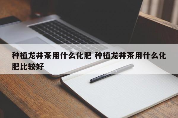 种植龙井茶用什么化肥 种植龙井茶用什么化肥比较好