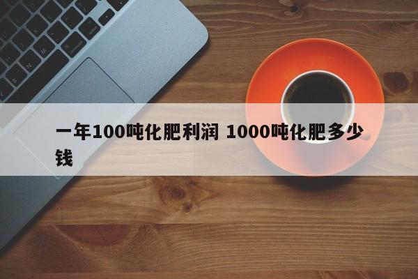 一年100吨化肥利润 1000吨化肥多少钱