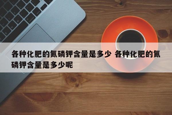 各种化肥的氮磷钾含量是多少 各种化肥的氮磷钾含量是多少呢