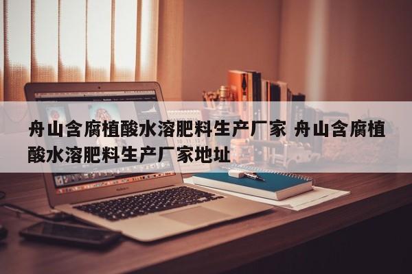 舟山含腐植酸水溶肥料生产厂家 舟山含腐植酸水溶肥料生产厂家地址