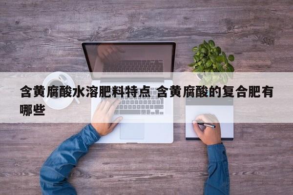 含黄腐酸水溶肥料特点 含黄腐酸的复合肥有哪些