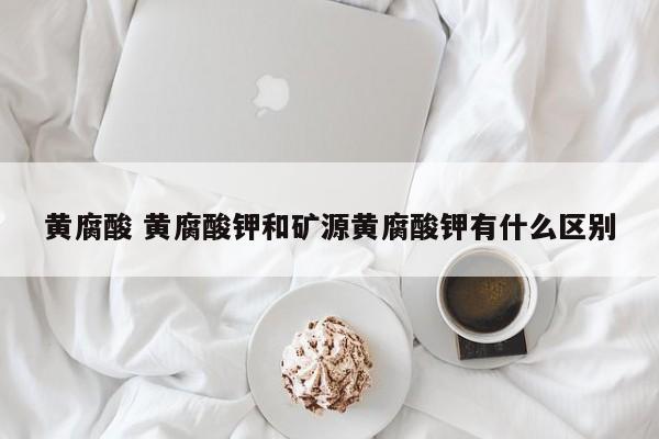 黄腐酸 黄腐酸钾和矿源黄腐酸钾有什么区别