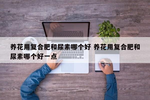 养花用复合肥和尿素哪个好 养花用复合肥和尿素哪个好一点