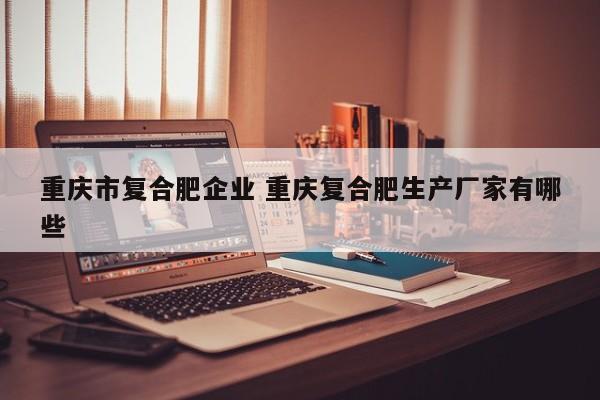 重庆市复合肥企业 重庆复合肥生产厂家有哪些