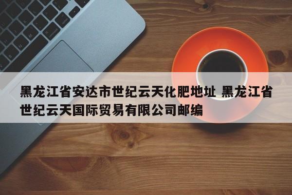 黑龙江省安达市世纪云天化肥地址 黑龙江省世纪云天国际贸易有限公司邮编
