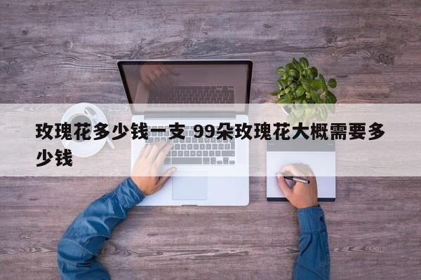 玫瑰花多少钱一支 99朵玫瑰花大概需要多少钱