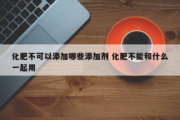 化肥不可以添加哪些添加剂 化肥不能和什么一起用
