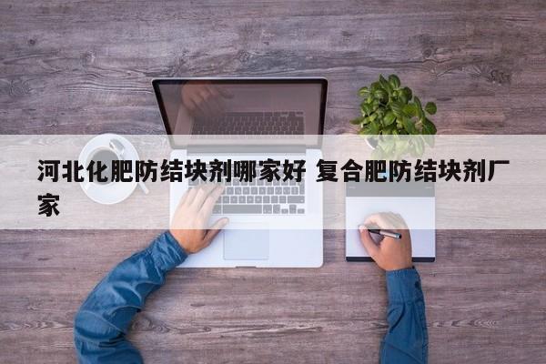 河北化肥防结块剂哪家好 复合肥防结块剂厂家