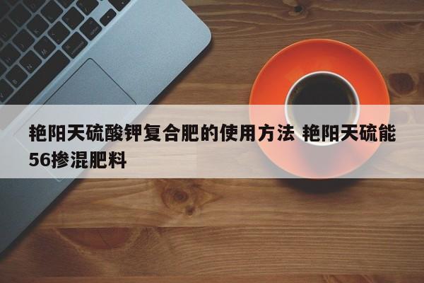 艳阳天硫酸钾复合肥的使用方法 艳阳天硫能56掺混肥料