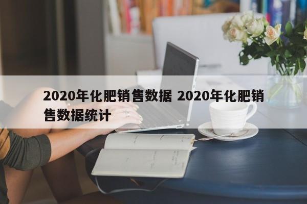 2020年化肥销售数据 2020年化肥销售数据统计