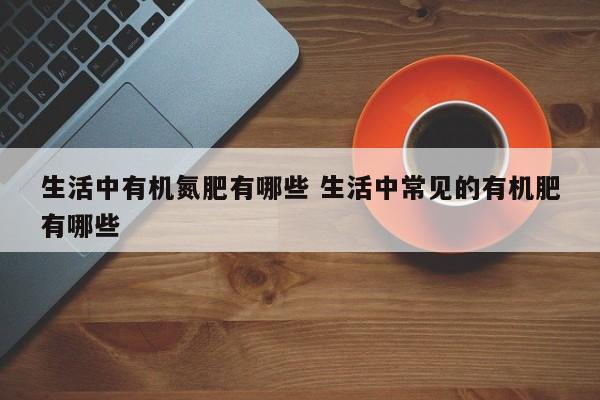 生活中有机氮肥有哪些 生活中常见的有机肥有哪些