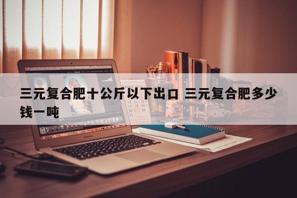 三元复合肥十公斤以下出口 三元复合肥多少钱一吨