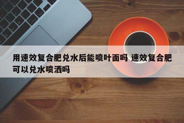 用速效复合肥兑水后能喷叶面吗 速效复合肥可以兑水喷洒吗