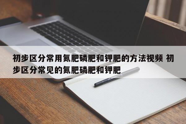 初步区分常用氮肥磷肥和钾肥的方法视频 初步区分常见的氮肥磷肥和钾肥