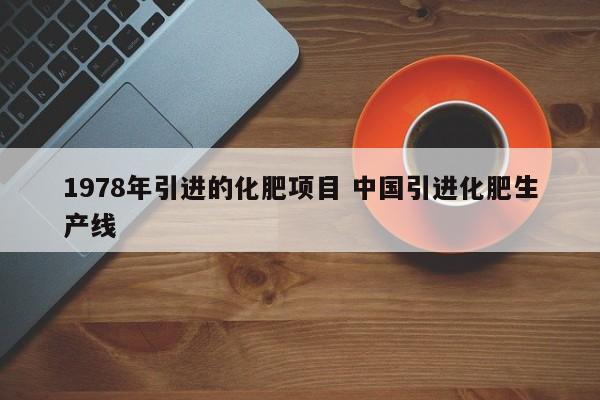 1978年引进的化肥项目 中国引进化肥生产线