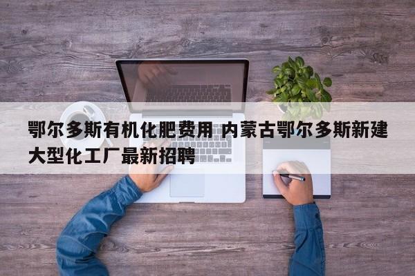 鄂尔多斯有机化肥费用 内蒙古鄂尔多斯新建大型化工厂最新招聘