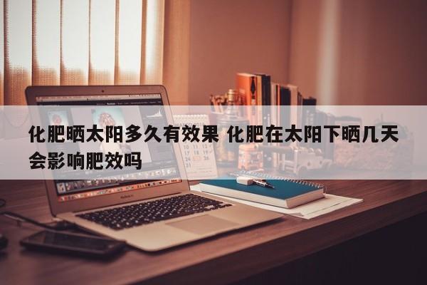 化肥晒太阳多久有效果 化肥在太阳下晒几天会影响肥效吗