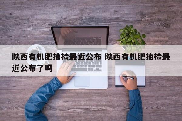 陕西有机肥抽检最近公布 陕西有机肥抽检最近公布了吗