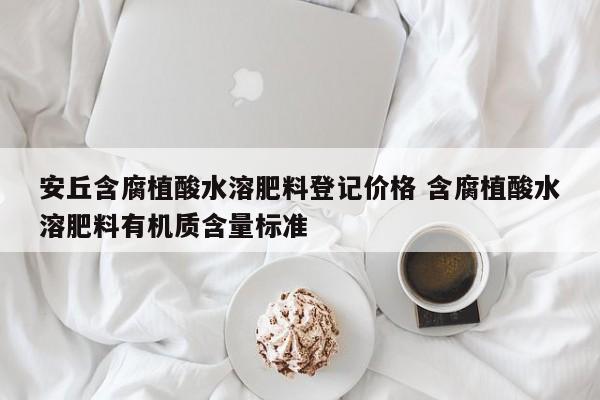 安丘含腐植酸水溶肥料登记价格 含腐植酸水溶肥料有机质含量标准