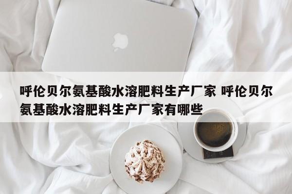 呼伦贝尔氨基酸水溶肥料生产厂家 呼伦贝尔氨基酸水溶肥料生产厂家有哪些