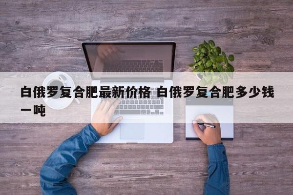 白俄罗复合肥最新价格 白俄罗复合肥多少钱一吨