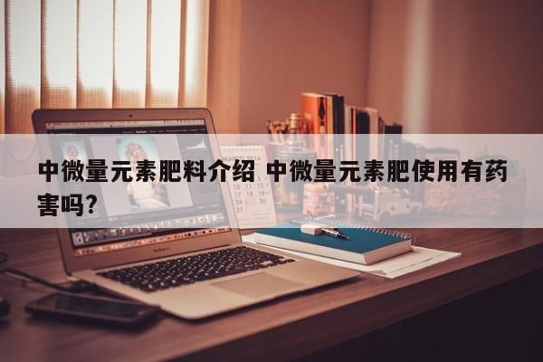 中微量元素肥料介绍 中微量元素肥使用有药害吗?