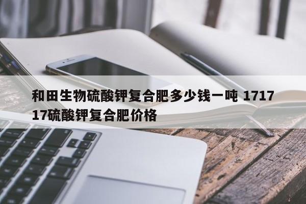 和田生物硫酸钾复合肥多少钱一吨 171717硫酸钾复合肥价格