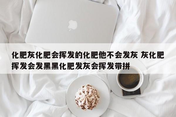 化肥灰化肥会挥发的化肥他不会发灰 灰化肥挥发会发黑黑化肥发灰会挥发带拼