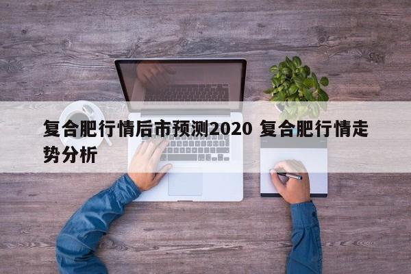 复合肥行情后市预测2020 复合肥行情走势分析