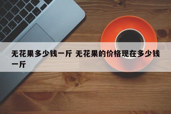 无花果多少钱一斤 无花果的价格现在多少钱一斤