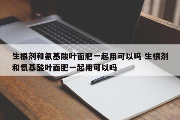 生根剂和氨基酸叶面肥一起用可以吗 生根剂和氨基酸叶面肥一起用可以吗
