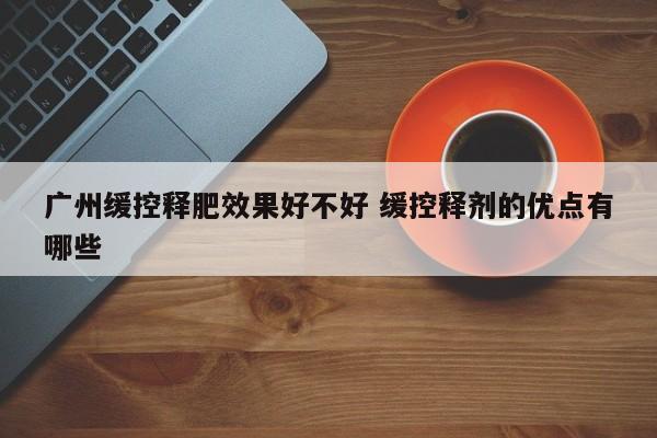 广州缓控释肥效果好不好 缓控释剂的优点有哪些
