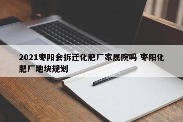 2021枣阳会拆迁化肥厂家属院吗 枣阳化肥厂地块规划