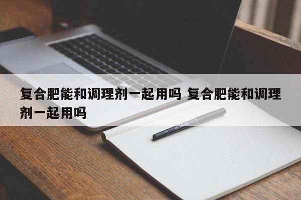 复合肥能和调理剂一起用吗 复合肥能和调理剂一起用吗