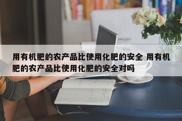 用有机肥的农产品比使用化肥的安全 用有机肥的农产品比使用化肥的安全对吗