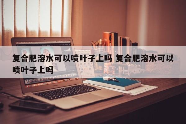 复合肥溶水可以喷叶子上吗 复合肥溶水可以喷叶子上吗