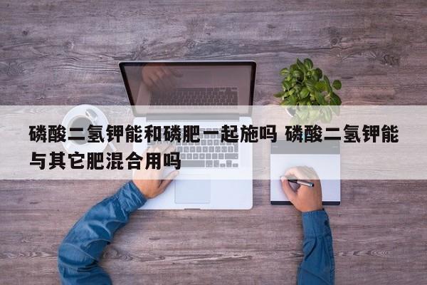 磷酸二氢钾能和磷肥一起施吗 磷酸二氢钾能与其它肥混合用吗