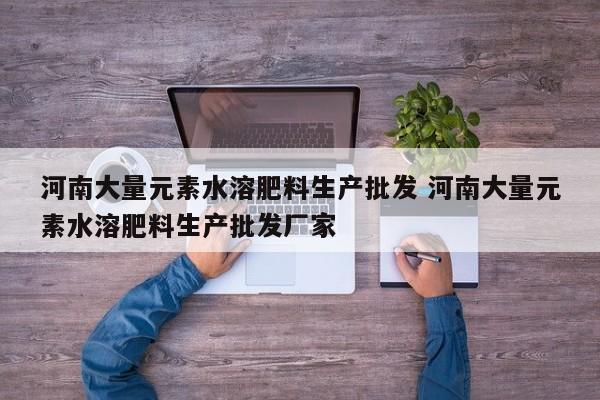 河南大量元素水溶肥料生产批发 河南大量元素水溶肥料生产批发厂家