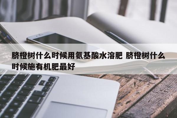 脐橙树什么时候用氨基酸水溶肥 脐橙树什么时候施有机肥最好