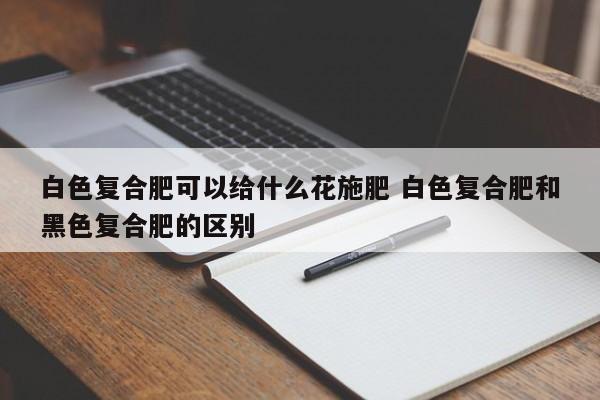 白色复合肥可以给什么花施肥 白色复合肥和黑色复合肥的区别
