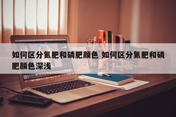 如何区分氮肥和磷肥颜色 如何区分氮肥和磷肥颜色深浅
