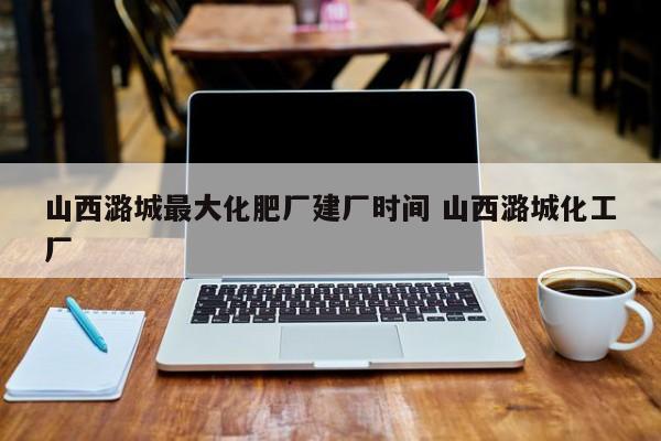 山西潞城最大化肥厂建厂时间 山西潞城化工厂
